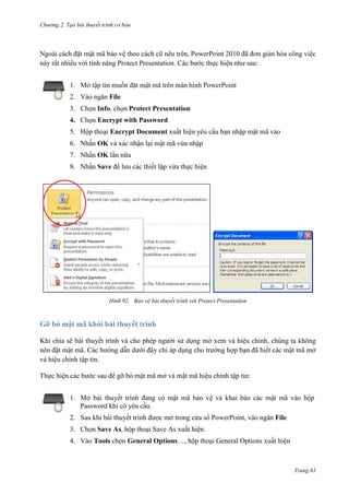 Chương 2. Tạo bài thuyết trình cơ bản

Ngoài cách đặt mật mã bảo vệ theo cách cũ nêu trên, PowerPoint 2010 đã đơn giản hóa công việc
này rất nhiều với tính năng Protect Presentation. Các bước thực hiện như sau:
1.
2. Vào ngăn File
3. Chọn Info, chọn Protect Presentation
4. Chọn Encrypt with Password
5. Hộp thoại Encrypt Document xuất hiện yêu cầu bạn nhập mật mã vào
6. Nhấn OK và xác nhận lại mật mã vừa nhập
7. Nhấn OK lần nữa
8. Nhấn Save để lưu các thiết lập vừa thực hiện

92. Bảo vệ bài thuyết trình với Protect Presentation

Gỡ bỏ mật mã khỏi bài thuyết trình
Khi chia sẽ bài thuyết trình và cho phép người sử dụng mở xem và hiệu chỉnh, chúng ta không
nên đặt mật mã. Các hướng dẫn dưới đây chỉ áp dụng cho trường hợp bạn đã biết các mật mã mở
và hiệu chỉnh tập tin.
Thực hiện các bước sau để gỡ bỏ mật mã mở và mật mã hiệu chỉnh tập tin:
1. Mở bài thuyết trình đang có mật mã bảo vệ và khai báo các mật mã vào hộp
Password khi có yêu cầu.
2. Sau khi bài thuyết trình được mở trong cửa sổ PowerPoint, vào ngăn File
3. Chọn Save As, hộp thoại Save As xuất hiện.
4. Vào Tools chọn General Options…, hộp thoại General Options xuất hiện

Trang 61

 