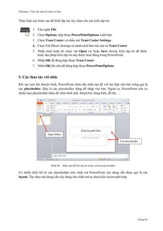 Chương 2. Tạo bài thuyết trình cơ bản

Thực hiện các bước sau để thiết lập các tùy chọn cho các kiểu tập tin:
1. Vào ngăn File
2. Chọn Options, hộp thoại PowerPointOptions xuất hiện
3. Chọn Trust Center và nhấn nút Trust Center Settings
4. Chọn File Block Settings từ danh sách bên trái cửa sổ Trust Center
5. Nhấp chọn hoặc bỏ chọn vào Open và/ hoặc Save chocác kiểu tập tin để khóa
hoặc cho phép kiểu tập tin này được hoạt động trong PowerPoint.
6. Nhấp OK để đóng hộp thoại Trust Center
7. Nhấn OK lần nữa để đóng hộp thoại PowerPointOptions

5. Các thao tác với slide
Khi tạo mới bài thuyết trình, PowerPoint chèn sẵn slide tựa đề với hai hộp văn bản trống gọi là
các placeholder. Đây là các placeholder dùng để nhập văn bản. Ngoài ra, PowerPoint còn có
nhiều loại placeholder khác để chèn hình ảnh, SmartArt, bảng biểu, đồ thị,…

Ngăn Slides
Các placeholder

94. Slide tựa đề bài thuyết trình với hai placeholder

Có nhiều kiểu bố trí các placeholder trên slide mà PowerPoint xây dựng sẵn được gọi là các
layout. Tùy theo nội dung cần xây dựng cho slide mà ta chọn kiểu layout phù hợp.

Trang 63

 