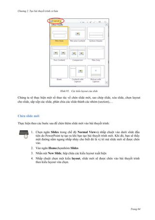 Chương 2. Tạo bài thuyết trình cơ bản

95. Các kiểu layout của slide

Chúng ta sẽ thực hiện một số thao tác về chèn slide mới, sao chép slide, xóa slide, chọn layout
cho slide, sắp xếp các slide, phân chia các slide thành các nhóm (section),…

Chèn slide mới
Thực hiện theo các bước sau để chèn thêm slide mới vào bài thuyết trình:
1. Chọn ngăn Slides trong chế độ Normal Viewvà nhấp chuột vào dưới slide đầu
tiên do PowerPoint tự tạo ra khi bạn tạo bài thuyết trình mới. Khi đó, bạn sẽ thấy
một đường nằm ngang nhấp nháy cho biết đó là vị trí mà slide mới sẽ được chèn
vào.
2. Vào ngăn Homechọnnhóm Slides
3. Nhấn nút New Slide, hộp chứa các kiểu layout xuất hiện
4. Nhấp chuột chọn một kiểu layout, slide mới sẽ được chèn vào bài thuyết trình
theo kiểu layout vừa chọn.

Trang 64

 