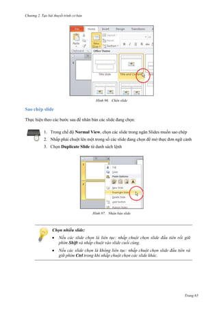 Chương 2. Tạo bài thuyết trình cơ bản

96. Chèn slide

Sao chép slide
Thực hiện theo các bước sau để nhân bản các slide đang chọn:
1. Trong chế độ Normal View, chọn các slide trong ngăn Slides muốn sao chép
2. Nhấp phải chuột lên một trong số các slide đang chọn để mở thực đơn ngữ cảnh
3. Chọn Duplicate Slide từ danh sách lệnh

97. Nhân bản slide

Chọn nhiều slide:
Nếu các slide chọn là liên tục: nhấp chuột chọn slide đầu tiên rồi giữ
phím Shift và nhấp chuột vào slide cuối cùng.
Nếu các slide chọn là không liên tục: nhấp chuột chọn slide đầu tiên và
giữ phím Ctrl trong khi nhấp chuột chọn các slide khác.

Trang 65

 