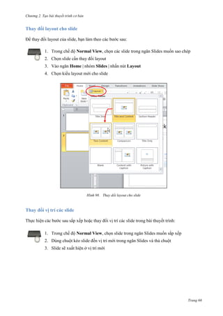 Chương 2. Tạo bài thuyết trình cơ bản

Thay đổi layout cho slide
Để thay đổi layout của slide, bạn làm theo các bước sau:
1. Trong chế độ Normal View, chọn các slide trong ngăn Slides muốn sao chép
2. Chọn slide cần thay đổi layout
3. Vào ngăn Home | nhóm Slides | nhấn nút Layout
4. Chọn kiểu layout mới cho slide

98. Thay dổi layout cho slide

Thay đổi vị trí các slide
Thực hiện các bước sau sắp xếp hoặc thay đổi vị trí các slide trong bài thuyết trình:
1. Trong chế độ Normal View, chọn slide trong ngăn Slides muốn sắp xếp
2. Dùng chuột kéo slide đến vị trí mới trong ngăn Slides và thả chuột
3. Slide sẽ xuất hiện ở vị trí mới

Trang 66

 