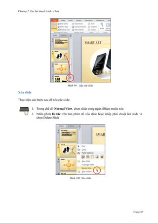 Chương 2. Tạo bài thuyết trình cơ bản

99. Sắp xếp slide

Xóa slide
Thực hiện các bước sau để xóa các slide:
1. Trong chế độ Normal View, chọn slide trong ngăn Slides muốn xóa
2. Nhấn phím Delete trên bàn phím để xóa slide hoặc nhấp phải chuột lên slide và
chọn Delete Slide

100. Xóa slide

Trang 67

 