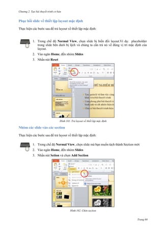 Chương 2. Tạo bài thuyết trình cơ bản

Phục hồi slide về thiết lập layout mặc định
Thực hiện các bước sau để trả layout về thiết lập mặc định:

1. Trong chế độ Normal View, chọn slide bị biến đổi layout.Ví dụ: placeholder
trong slide bên dưới bị lệch và chúng ta cần trả nó về đúng vị trí mặc định của
layout.
2. Vào ngăn Home, đến nhóm Slides
3. Nhấn nút Reset

101. Trả layout về thiết lập mặc định

Nhóm các slide vào các section
Thực hiện các bước sau để trả layout về thiết lập mặc định:
1. Trong chế độ Normal View, chọn slide mà bạn muốn tách thành Section mới
2. Vào ngăn Home, đến nhóm Slides
3. Nhấn nút Setion và chọn Add Section

102. Chèn section
Trang 68

 
