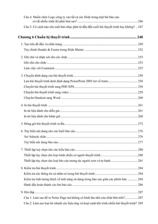 Câu 4. Muốn chèn Logo công ty vào tất cả các Slide trong một bài báo cáo
có rất nhiều slide thì phải làm sao? ............................................................................ 246
Câu 5. Có cách nào cho một bản nhạc phát từ đầu đến cuối bài thuyết trình hay không? ... 247

Chương 6 Chuẩn bị thuyết trình ........................................................................ 248
1. Tạo tiêu đề đầu và chân trang ............................................................................................... 249
Tùy chỉnh Header & Footer trong Slide Master ................................................................... 252
2. Ghi chú và nhận xét cho các slide ........................................................................................ 253
Ghi chú cho slide .................................................................................................................. 253
Làm việc với Comment......................................................................................................... 255
3. Chuyển định dạng của bài thuyết trình ................................................................................. 258
Lưu bài thuyết trình dưới định dạng PowerPoint 2003 trở về trước ..................................... 258
Chuyển bài thuyết trình sang PDF/XPS................................................................................ 258
Chuyển bài thuyết trình sang video ...................................................................................... 259
................................................................................................. 260
4. In bài thuyết trình ................................................................................................................. 261
In tài liệu dành cho diễn giả .................................................................................................. 261
In tài liệu dành cho khán giả ................................................................................................. 268
5. Đóng gói bài thuyết trình ra đĩa ............................................................................................ 273
6. Tùy biến nội dung cho các buổi báo cáo .............................................................................. 276
................................................................................................................... 276
.................................................................................................... 277
7. Thiết lập tuỳ chọn cho các kiểu báo cáo ............................................................................... 280
Thiết lập tùy chọn cho loại trình chiếu có người thuyết trình............................................... 280
Thiết lập tùy chọ

.................................. 281

8. Kiểm tra bài thuyết trình....................................................................................................... 284
...................................................... 284
............. 284
.................................................................................. 286
9. Hỏi đáp ................................................................................................................................. 287
Câu 1. Làm sao để in Notes Page mà không có hình thu nhỏ của slide bên trên? ................ 287
Câu 2. Làm sao loại bỏ nhanh các hiệu ứng và hoạt cảnh khi trình chiếu bài thuyết trình? 289

 