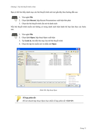 Chương 2. Tạo bài thuyết trình cơ bản

Bạn có thể tìm thấy danh mục các bài thuyết trình mới mở gần đây theo hướng dẫn sau:
1. Vào ngăn File
2. Chọn lệnh Recent, hộp Recent Presentations xuất hiện bên phải
3. Chọn tên bài thuyết trình cần mở từ danh sách
bài thuyết trình
sau:
1. Vào ngăn File
2. Chọn lệnh Open, hộp thoại Open xuất hiện
3. Tại Look in, tìm đến thư mục lưu trữ bài thuyết trình
4. Chọn tên tập tin muốn mở và nhấn nút Open

106.

Tổ hợp phím tắt:
Để mở nhanh hộp thoại Open bạn nhấn tổ hợp phím tắt <Ctrl+O>.

Trang 71

 