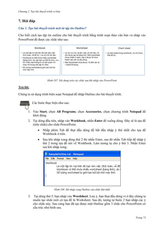 Chương 2. Tạo bài thuyết trình cơ bản

7. Hỏi đáp
Câu 1. Tạo bài thuyết trình mới từ tập tin Outline?
Cho biết cách tạo tập tin outline cho bài thuyết trình bằng trình soạn thảo văn bản và nhập vào
PowerPoint để được các slide như sau:

107. Nội dung trên các slide sau khi nhập vào PowerPoint

Trả lời:
Chúng ta sử dụng trình biên soạn Notepad để nhập Outline cho bài thuyết trình.
Các bước thực hiện như sau:
1. Vào Start, chọn All Programs, chọn Accessories, chọn chương trình Notepad để
khởi động.
2. Tại dòng đầu tiên, nhập vào Workbook, nhấn Enter để xuống dòng. Đây sẽ là tựa đề
(title slide) cho slide PowerPoint.
Nhấp phím Tab để thụt đầu dòng để bắt đầu nhập ý thứ nhất cho tựa đề
Workbook ở trên.
Sau khi nhập xong dòng thứ 2 thì nhấn Enter, sau đó nhấn Tab tiếp để nhập ý
thứ 2 trong tựa đề nói về Workbook. Làm tương tự cho ý thứ 3. Nhấn Enter
sau khi nhập xong.

108. Đã nhập xong Outline của slide thứ nhất

3.

Tại dòng thứ 5, bạn nhập vào Wordsheet. Lưu ý, bạn thụt đầu dòng vì ở đây chúng ta
muốn tạo slide mới có tựa đề là Worksheet. Sau đó, tương tự bước 2 bạn nhập các ý
cho slide này. Sau cùng bạn đã tạo được một Outline gồm 3 slide cho PowerPoint có
cấu trúc như hình sau.
Trang 73

 