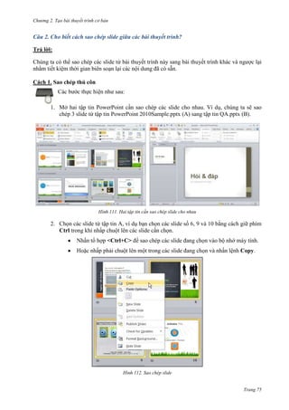 Chương 2. Tạo bài thuyết trình cơ bản

Câu 2. Cho biết cách sao chép slide giữa các bài thuyết trình?
Trả lời:
Chúng ta có thể sao chép các slide từ bài thuyết trình này sang bài thuyết trình khác và ngược lại
nhằm tiết kiệm thời gian biên soạn lại các nội dung đã có sẵn.
Cách 1. Sao chép thủ côn
Các bước thực hiện như sau:
1. Mở hai tập tin PowerPoint cần sao chép các slide cho nhau. Ví dụ, chúng ta sẽ sao
chép 3 slide từ tập tin PowerPoint 2010Sample.pptx (A) sang tập tin QA.pptx (B).

111. Hai tập tin cần sao chép slide cho nhau

2. Chọn các slide từ tập tin A, ví dụ bạn chọn các slide số 6, 9 và 10 bằng cách giữ phím
Ctrl trong khi nhấp chuột lên các slide cần chọn.
Nhấn tổ hợp <Ctrl+C> để sao chép các slide đang chọn vào bộ nhớ máy tính.
Hoặc nhấp phải chuột lên một trong các slide đang chọn và nhấn lệnh Copy.

112. Sao chép slide

Trang 75

 