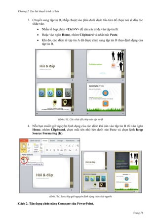 Chương 2. Tạo bài thuyết trình cơ bản

3. Chuyển sang tập tin B, nhấp chuột vào phía dưới slide đầu tiên để chọn nơi sẽ dán các
slide vào.
Nhấn tổ hợp phím <Ctrl+V> để dán các slide vào tập tin B.
Hoặc vào ngăn Home, nhóm Clipboard và nhấn nút Paste.
Khi đó, các slide từ tập tin A đã được chép sang tập tin B theo định dạng của
tập tin B.

113. Các slide đã chép vào tập tin B

4. Nếu bạn muốn giữ nguyên định dạng của các slide khi dán vào tập tin B thì vào ngăn
Home, nhóm Clipboard, chọn mũi tên nhỏ bên dưới nút Paste và chọn lệnh Keep
Source Formating (K).

114. Sao chép giữ nguyên định dạng của slide nguồn

Cách 2. Tận dụng chức năng Compare của PowerPoint.
Trang 76

 