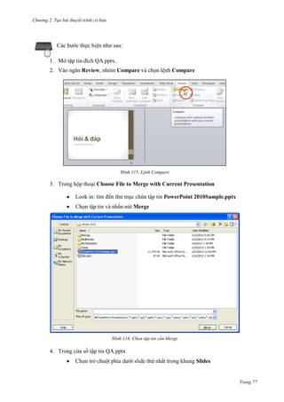 Chương 2. Tạo bài thuyết trình cơ bản

Các bước thực hiện như sau:
1. Mở tập tin đích QA.pptx.
2. Vào ngăn Review, nhóm Compare và chọn lệnh Compare

115. Lệnh Compare

3. Trong hộp thoại Choose File to Merge with Current Presentation
Look in: tìm đến thư mục chứa tập tin PowerPoint 2010Sample.pptx
Chọn tập tin và nhấn nút Merge

116. Chọn tập tin cần Merge

4. Trong cửa sổ tập tin QA.pptx
Chọn trỏ chuột phía dưới slide thứ nhất trong khung Slides

Trang 77

 