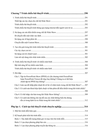 ếu bài thuyết trình.............................................................. 290
1. Trình chiếu bài thuyết trình .................................................................................................. 291
Thiết lậ

..................................................................... 291

Trình chiếu bài thuyết trình................................................................................................... 292
Trình chiếu bài thuyết trình thông qua mạng internet đến người xem từ xa ........................ 293
.......................................................... 297
Di chuyể

......................................................................................... 297
................................................................................................. 298
............................................................................................. 300
ếu bài thuyết trình ............................................................... 301
............................................................................................................. 301

Sử dụng con trỏ chuột Laser ................................................................................................. 301
ếu ................................................................................ 302
ế

.................................................................. 304
..................................................................................... 304

Trình chiếu bài thuyết trình với nhiều màn hình .................................................................. 305
5. Hỏi đáp ................................................................................................................................. 307
Câu 1. Tập tin PowerPoint Show (PPSX) có cần chương trình PowerPoint
hoặc PowerPoint Viewer để chạy hay không? Chúng ta có thể hiệu
chỉnh tập tin PPSX hay không? ................................................................................ 307
Câu 2. Làm sao để nhấp phải chuột thì sẽ lùi về slide trước trong chế độ Slide Show? ...... 307
Câu 3. Có cách nào khoá hiệu lệnh chuột và bàn phím để điều khiển trong khi trình chiếu?
............................................................................................................................................... 308
Câu 4. Có thể nhập văn bản trong khi Slide Show không?................................................... 309
Câu 5. Có cách nào không cho tựa đề của các slide không hiển thị nhưng
vẫn có trong lệnh Go to Slide trong khi trình chiếu? ................................................. 312

Phụ lục 1. Cách tạo bài thuyết trình chuyên nghiệp........................................ 314
................................................................................................... 314
........................................................................................ 314
......................................... 315
.............................................................................. 316
........................................................... 316

 