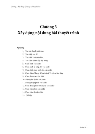 Chương 3. Xây dựng nội dung bài thuyết trình

Nội dung
1. Tạo bài thuyết trình mới
2. Tạo slide tựa đề
3. Tạo slide chứa văn bản
4. Tạo slide có hai cột nội dung
5. Chèn hình vào slide
6. Chèn hình từ Clip Art vào slide
7. Chụp hình màn hình đưa vào slide
8. Chèn thêm Shape, WordArt và Textbox vào slide
9. Chèn SmartArt vào slide
10. Nhúng âm thanh vào slide
11. Nhúng đoạn phim vào slide
12. Chèn đoạn phim trực tuyến vào slide
13. Chèn bảng biểu vào slide
14. Chèn biểu đồ vào slide
15. Hỏi đáp

Trang 79

 
