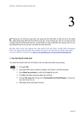 Chương 3. Xây dựng nội dung bài thuyết trình

3
C

.
.
cũng chính là
phần mềm Powerpoint
như
http://www.giaiphapexcel.com/download/multimedia.zip.

2010

1. Tạo bài thuyết trình mới
Tạo nhanh bài thuyết trình mới để chuẩn bị cho các phần thực hành trong chương:
1. Vào ngăn File
2. Chọn lệnh New, hộp Available Templates and Themes xuất hiện bên phải
3. Chọn Blank presentation và nhấn nút Create để tạo mới.
4. Vào File chọn Save, hộp thoại Save As xuất hiện
5. Tại hộp File name đặt tên tập tin là ThuchanhPowerPoint2010.pptx và chọn thư
mục lưu trữ tại Save in.
6. Nhấn Save để lưu bài thuyết trình lại.

Trang 80

 