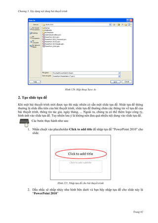 Chương 3. Xây dựng nội dung bài thuyết trình

120. Hộp thoại Save As

2. Tạo slide tựa đề
Khi một bài thuyết trình mới được tạo thì mặc nhiên có sẵn một slide tựa đề. Slide tựa đề thông
thường là slide đầu tiên của bài thuyết trình, slide tựa đề thường chứa các thông tin về tựa đề của
bài thuyết trình, thông tin tác giả, ngày tháng, ... Ngoài ra, chúng ta có thể thêm logo công ty,
hình ảnh vào slide tựa đề. Tuy nhiên lưu ý là không nên đưa quá nhiều nội dung vào slide tựa đề.
Các bước thực hành như sau:
1. Nhấn chuột vào placeholder Click to add title để nhập tựa đề “PowerPoint 2010” cho
slide.

121.

2. Dấu nhắc sẽ nhấp nháy như hình bên dưới
“PowerPoint 2010”

thuyết

ạn hãy nhập tựa đề cho slide này là

Trang 82

 
