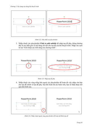 Chương 3. Xây dựng nội dung bài thuyết trình

122.

3. Nhấp chuột vào placeholder Click to add subtitle để nhập tựa đề phụ, thông thường
đây là các diễn giải về nội dung chi tiết cho tựa đề của bài thuyết trình. Nhập vào cụm
từ sau “Giới thiệu các tính năng của chương trình”.

123.

4. Nhấp chuột vào vùng trống bên ngoài các placeholder để hoàn tất việc nhập văn bản
cho tựa đề chính và tựa đề phụ. Sau khi hoàn tất các bước trên, bạn sẽ nhận được kết
quả như hình sau.

124. Nhấp chuột ngoài vùng placeholder để h

Trang 83

 