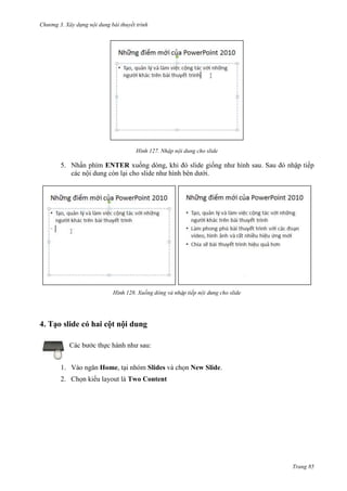 Chương 3. Xây dựng nội dung bài thuyết trình

127. Nhập nội dung cho slide

5. Nhấn phím ENTER xuống dòng, khi đó slide giống như hình sau
các nội dung còn lại cho slide như hình bên dưới.

128. Xuống dòng và n

tiếp

ập tiếp

cho slide

4. Tạo slide có hai cột nội dung
Các bước thực hành như sau:
1. Vào ngăn Home, tại nhóm Slides và chọn New Slide.
2. Chọn kiểu layout là Two Content

Trang 85

 