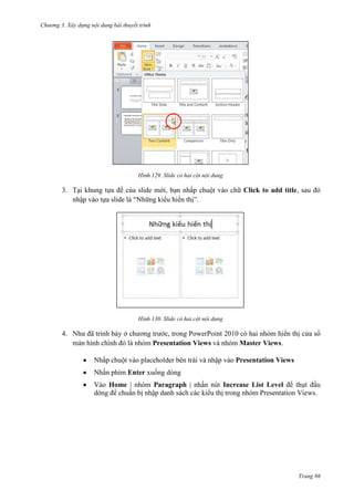 Chương 3. Xây dựng nội dung bài thuyết trình

129. Slide có hai cột nội dung

3. Tại khung tựa đề của slide mới, bạn nhấp chuột vào chữ Click to add title, sau đó
nhập vào tựa slide là “Những kiểu hiển thị”.

130. Slide có hai cột nội dung

4. Như đã trình bày ở chương trước, trong PowerPoint 2010 có hai nhóm hiển thị cửa sổ
màn hình chính đó là nhóm Presentation Views và nhóm Master Views.
Nhấp chuột vào placeholder bên trái và nhập vào Presentation Views
Nhấn phím Enter xuống dòng
Vào Home | nhóm Paragraph | nhấn nút Increase List Level để thụt đầu
dòng để chuẩn bị nhập danh sách các kiểu thị trong nhóm Presentation Views.

Trang 86

 
