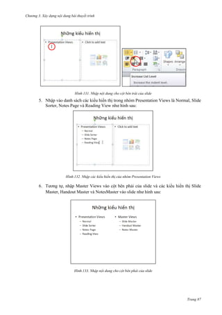 Chương 3. Xây dựng nội dung bài thuyết trình

131. Nhập nội dung cho cột bên trái của slide

5. Nhập vào danh sách các kiểu hiển thị trong nhóm Presentation Views là Normal, Slide
Sorter, Notes Page và Reading View như hình sau:

132. Nhập các kiểu hiển thị của nhóm Presentation Views

6. Tương tự, nhập Master Views vào cột bên phải của slide và các kiểu hiển thị Slide
Master, Handout Master và NotesMaster vào slide như hình sau:

133. Nhập nội dung cho cột bên phải của slide

Trang 87

 
