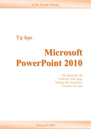 Trần Thanh Phong

Tự học

Microsoft
PowerPoint 2010
Nội dung đầy đủ
Trình bày trực quan
Hướng dẫn từng bước
Vừa học vừa làm

Tháng 01/2010

 