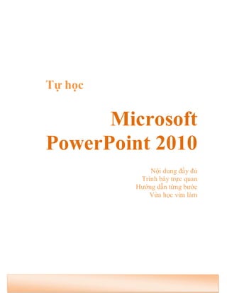 Tự học 
Microsoft 
PowerPoint 2010 
Nội dung đầy đủ 
Trình bày trực quan 
Hướng dẫn từng bước 
Vừa học vừa làm 
 