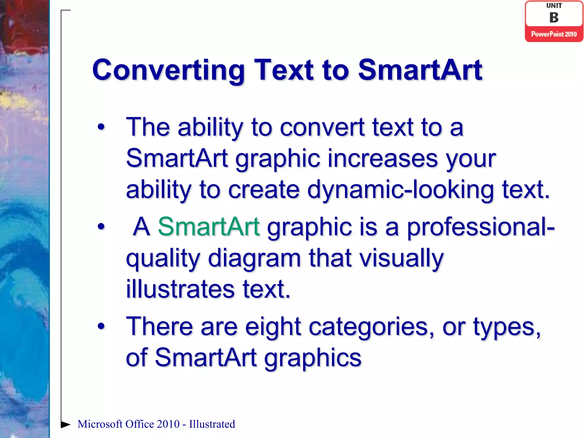 Converting Text to SmartArt
    • The ability to convert text to a
      SmartArt graphic increases your
      ability to create dynamic-looking text.
    • A SmartArt graphic is a professional-
      quality diagram that visually
      illustrates text.
    • There are eight categories, or types,
      of SmartArt graphics

Microsoft Office 2010 - Illustrated
 