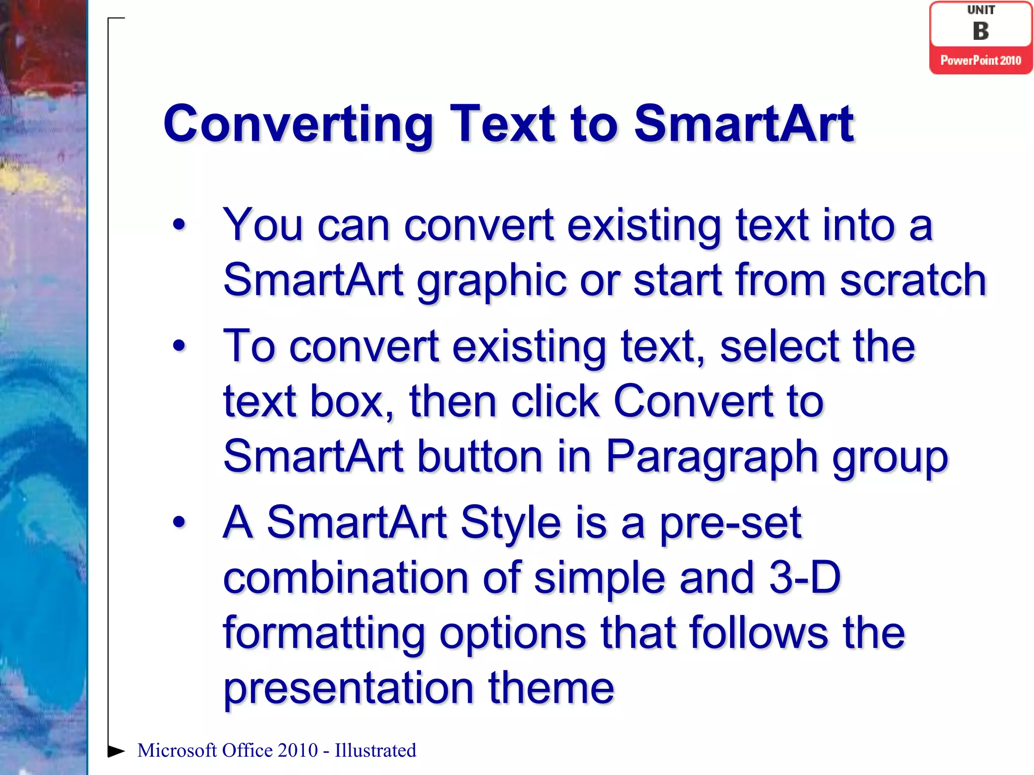 Converting Text to SmartArt
    • You can convert existing text into a
      SmartArt graphic or start from scratch
    • To convert existing text, select the
      text box, then click Convert to
      SmartArt button in Paragraph group
    • A SmartArt Style is a pre-set
      combination of simple and 3-D
      formatting options that follows the
      presentation theme
Microsoft Office 2010 - Illustrated
 
