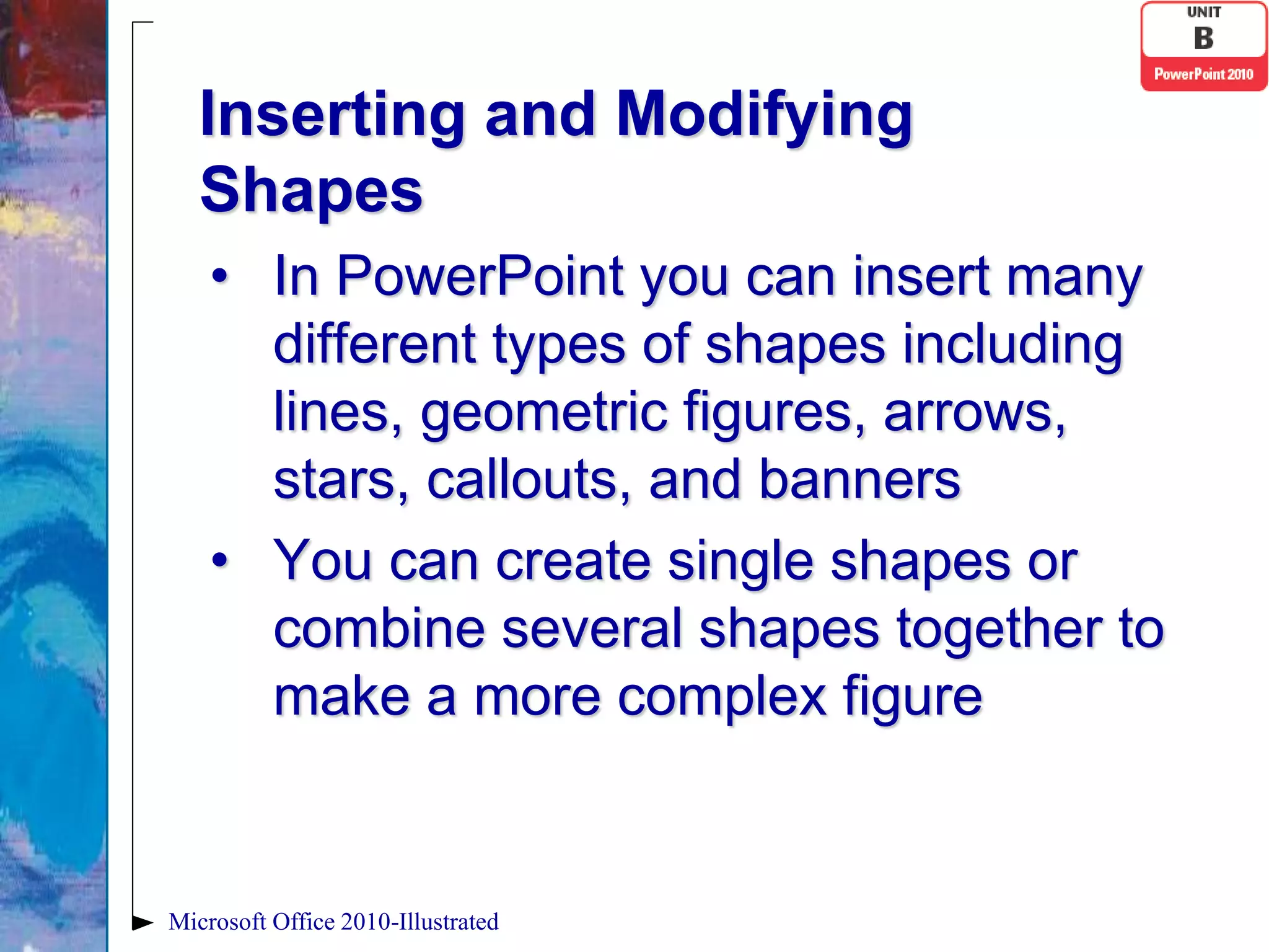 Inserting and Modifying
   Shapes
    • In PowerPoint you can insert many
      different types of shapes including
      lines, geometric figures, arrows,
      stars, callouts, and banners
    • You can create single shapes or
      combine several shapes together to
      make a more complex figure


Microsoft Office 2010-Illustrated
 