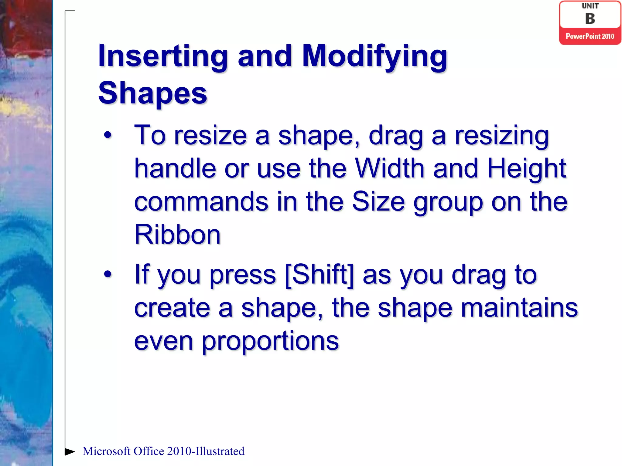 Inserting and Modifying
   Shapes
    • To resize a shape, drag a resizing
      handle or use the Width and Height
      commands in the Size group on the
      Ribbon
    • If you press [Shift] as you drag to
      create a shape, the shape maintains
      even proportions


Microsoft Office 2010-Illustrated
 