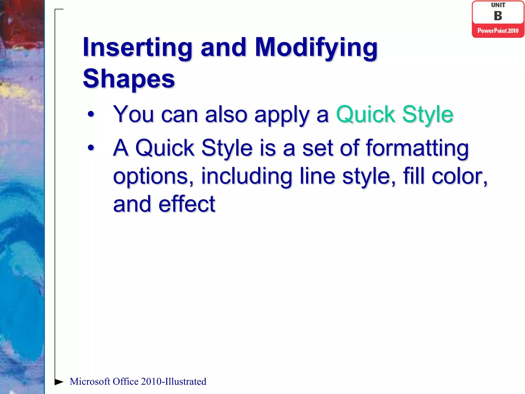 Inserting and Modifying
   Shapes
    • You can also apply a Quick Style
    • A Quick Style is a set of formatting
      options, including line style, fill color,
      and effect




Microsoft Office 2010-Illustrated
 
