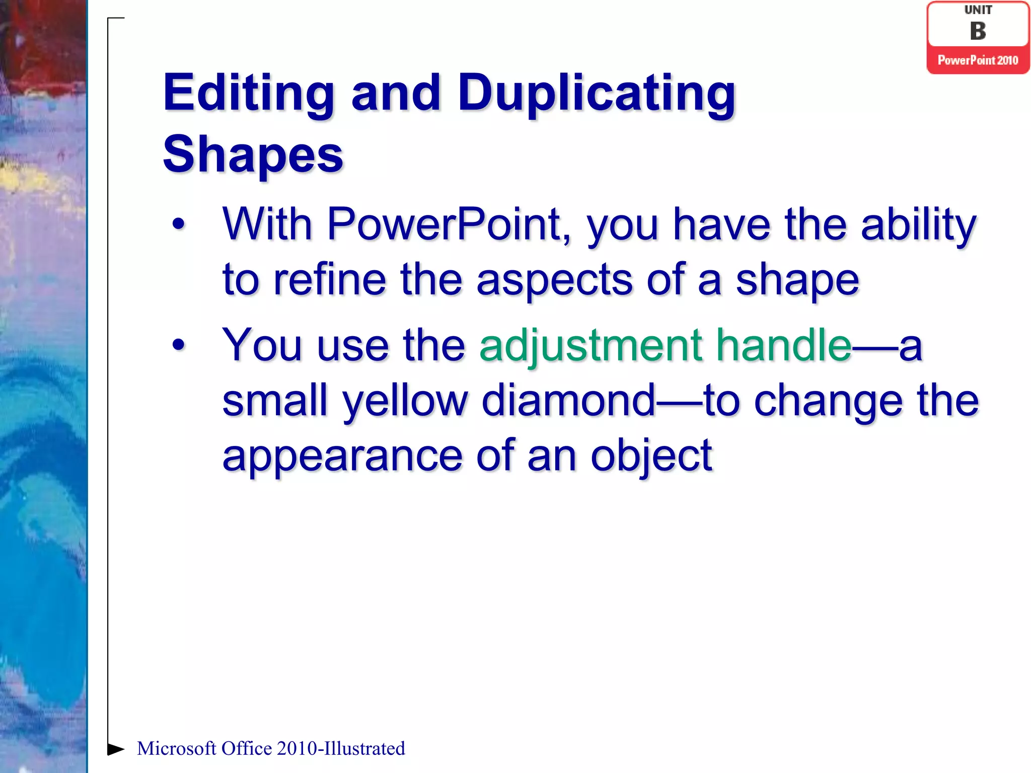 Editing and Duplicating
   Shapes
    • With PowerPoint, you have the ability
      to refine the aspects of a shape
    • You use the adjustment handle—a
      small yellow diamond—to change the
      appearance of an object




Microsoft Office 2010-Illustrated
 