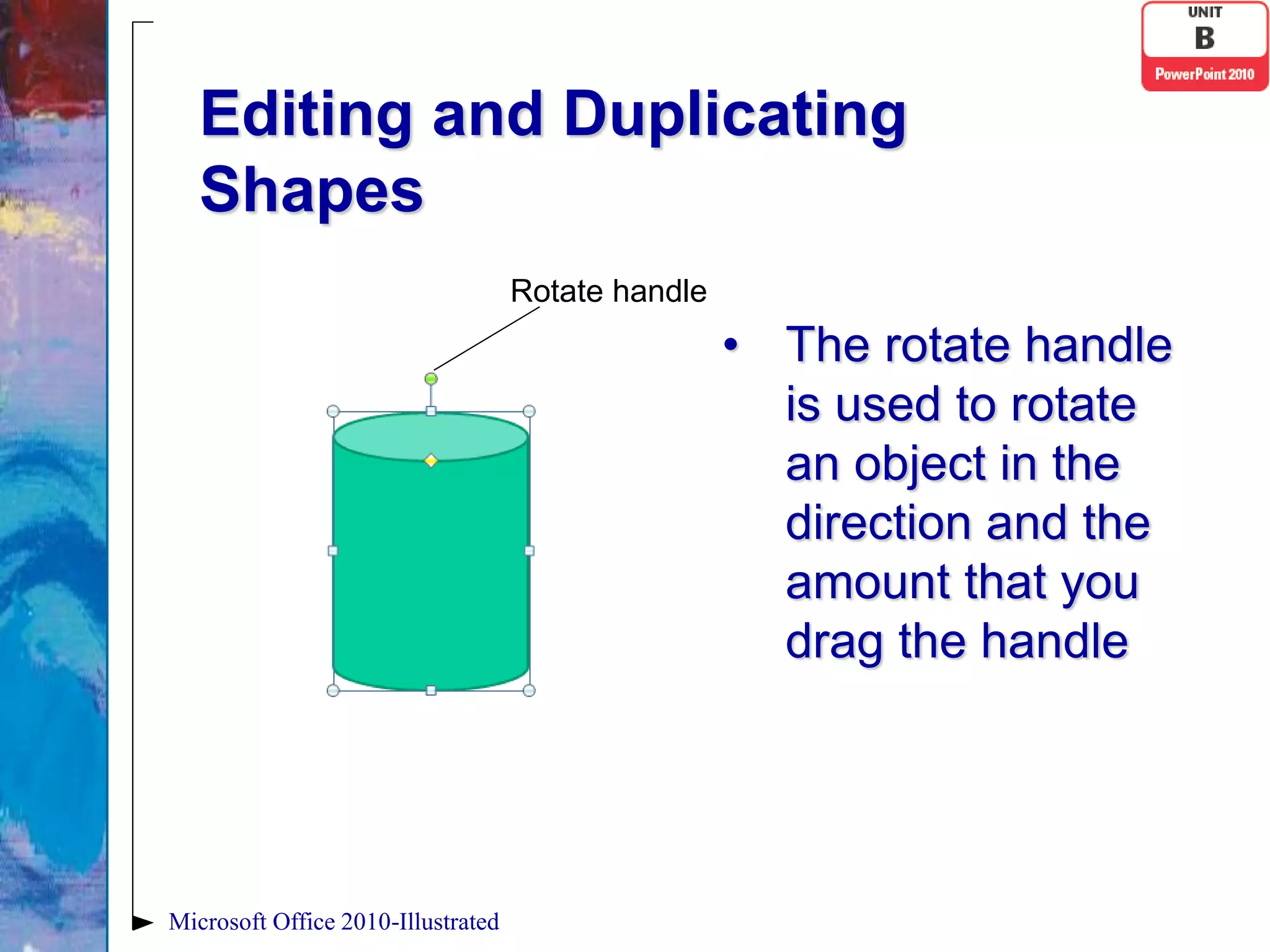 Editing and Duplicating
   Shapes
                                    Rotate handle
                                                    • The rotate handle
                                                      is used to rotate
                                                      an object in the
                                                      direction and the
                                                      amount that you
                                                      drag the handle




Microsoft Office 2010-Illustrated
 