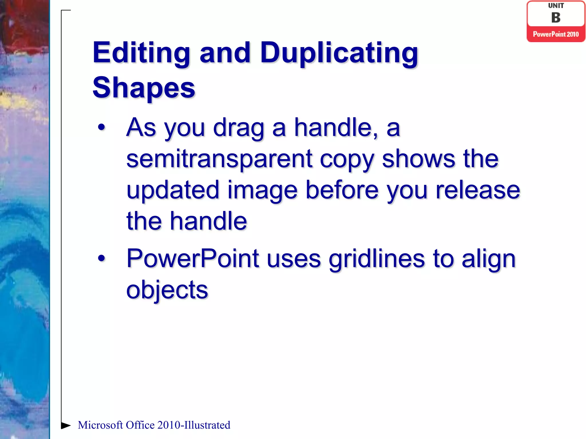 Editing and Duplicating
   Shapes
    • As you drag a handle, a
      semitransparent copy shows the
      updated image before you release
      the handle
    • PowerPoint uses gridlines to align
      objects




Microsoft Office 2010-Illustrated
 