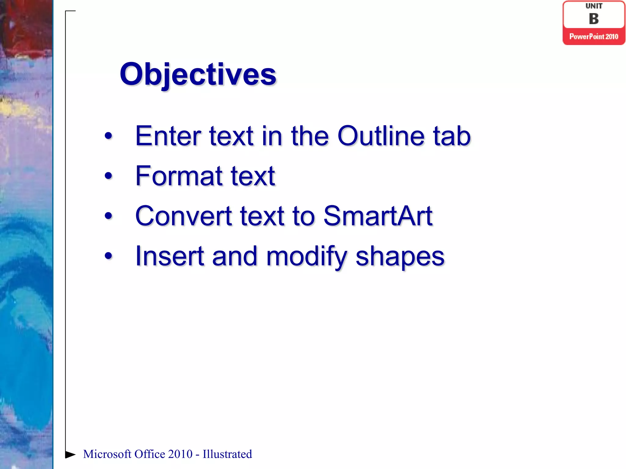 Objectives
    •     Enter text in the Outline tab
    •     Format text
    •     Convert text to SmartArt
    •     Insert and modify shapes




Microsoft Office 2010 - Illustrated
 