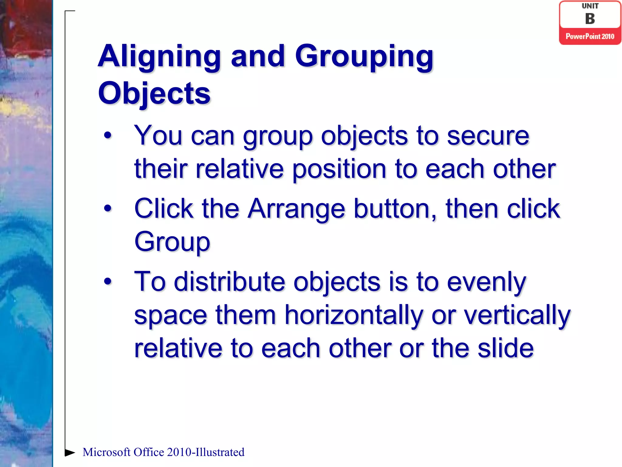 Aligning and Grouping
   Objects
    • You can group objects to secure
      their relative position to each other
    • Click the Arrange button, then click
      Group
    • To distribute objects is to evenly
      space them horizontally or vertically
      relative to each other or the slide


Microsoft Office 2010-Illustrated
 
