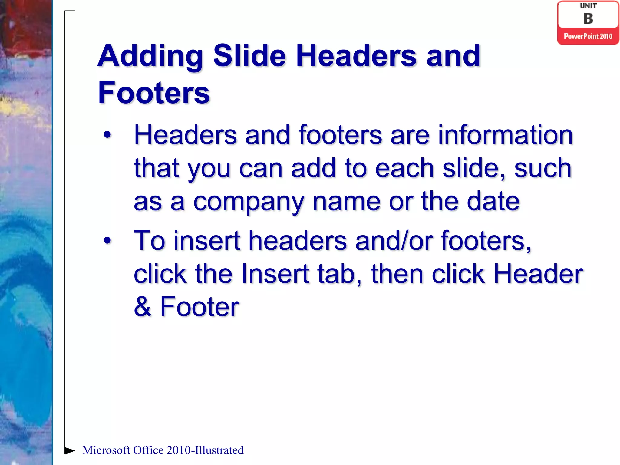 Adding Slide Headers and
   Footers
    • Headers and footers are information
      that you can add to each slide, such
      as a company name or the date
    • To insert headers and/or footers,
      click the Insert tab, then click Header
      & Footer




Microsoft Office 2010-Illustrated
 