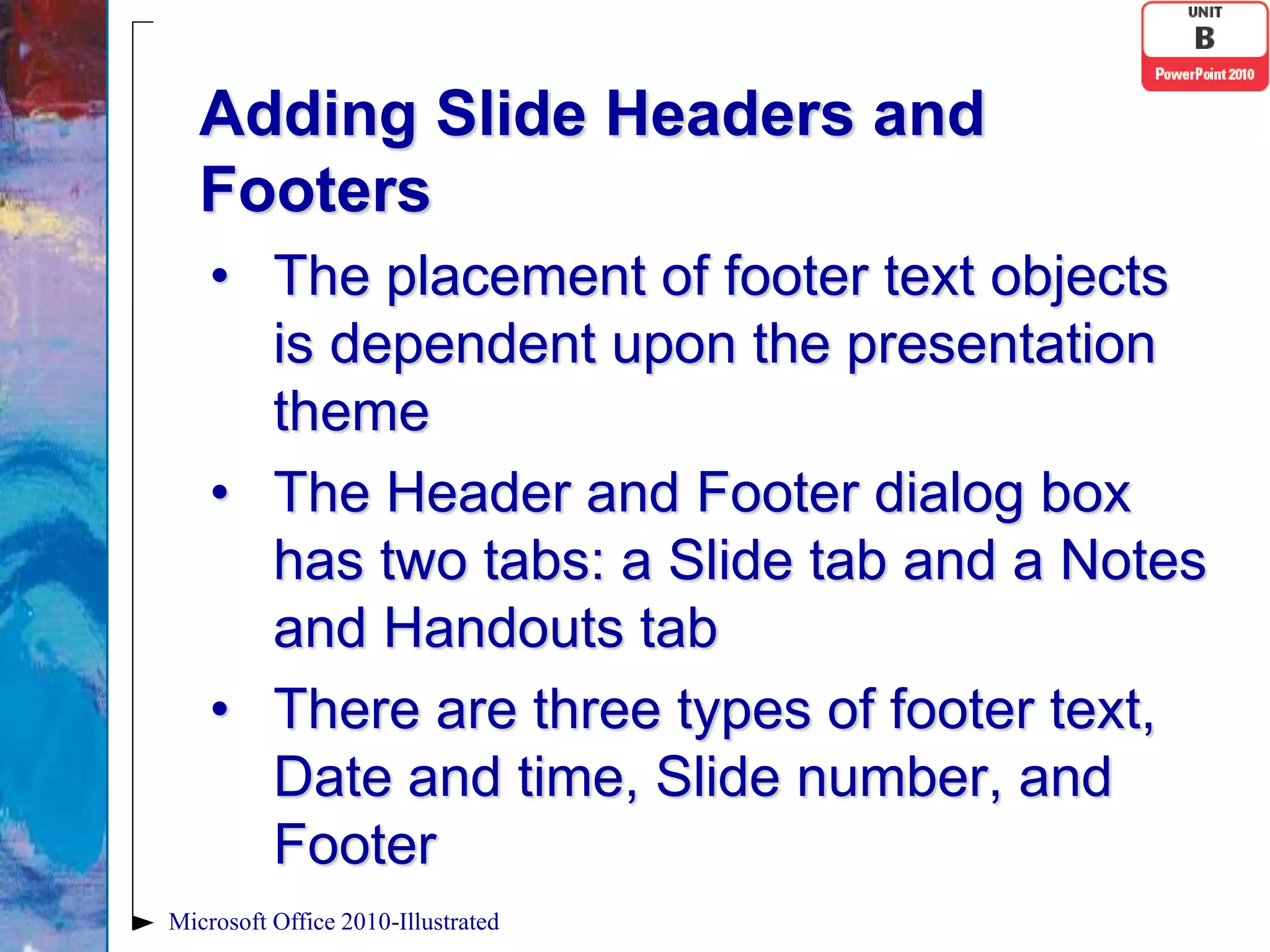 Adding Slide Headers and
   Footers
    • The placement of footer text objects
      is dependent upon the presentation
      theme
    • The Header and Footer dialog box
      has two tabs: a Slide tab and a Notes
      and Handouts tab
    • There are three types of footer text,
      Date and time, Slide number, and
      Footer
Microsoft Office 2010-Illustrated
 