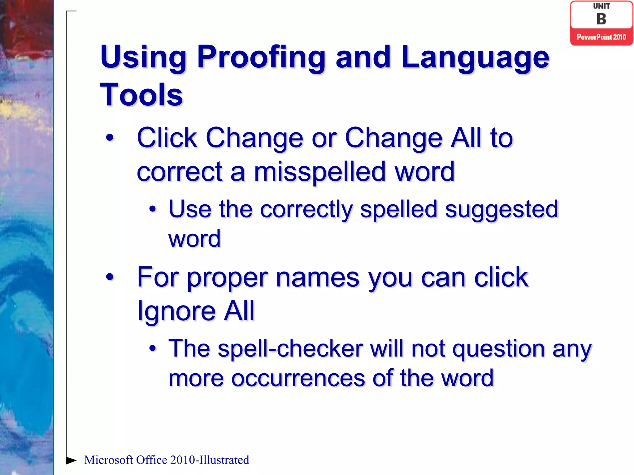 Using Proofing and Language
   Tools
    • Click Change or Change All to
      correct a misspelled word
            • Use the correctly spelled suggested
              word
    • For proper names you can click
      Ignore All
            • The spell-checker will not question any
              more occurrences of the word


Microsoft Office 2010-Illustrated
 