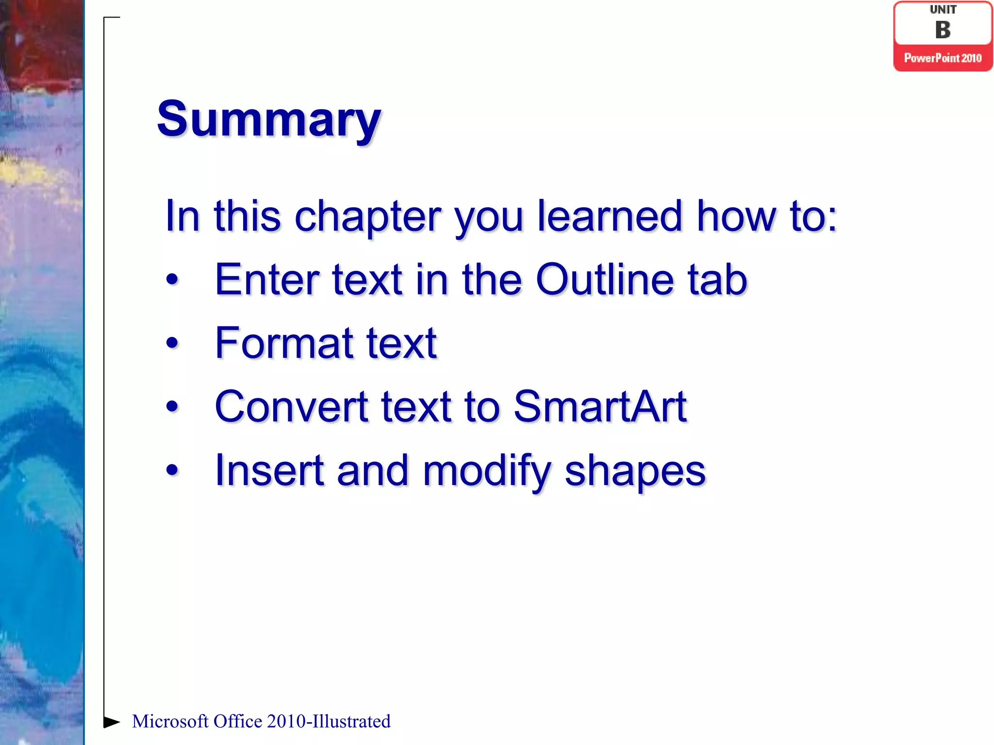 Summary
    In this chapter you learned how to:
    • Enter text in the Outline tab
    • Format text
    • Convert text to SmartArt
    • Insert and modify shapes




Microsoft Office 2010-Illustrated
 