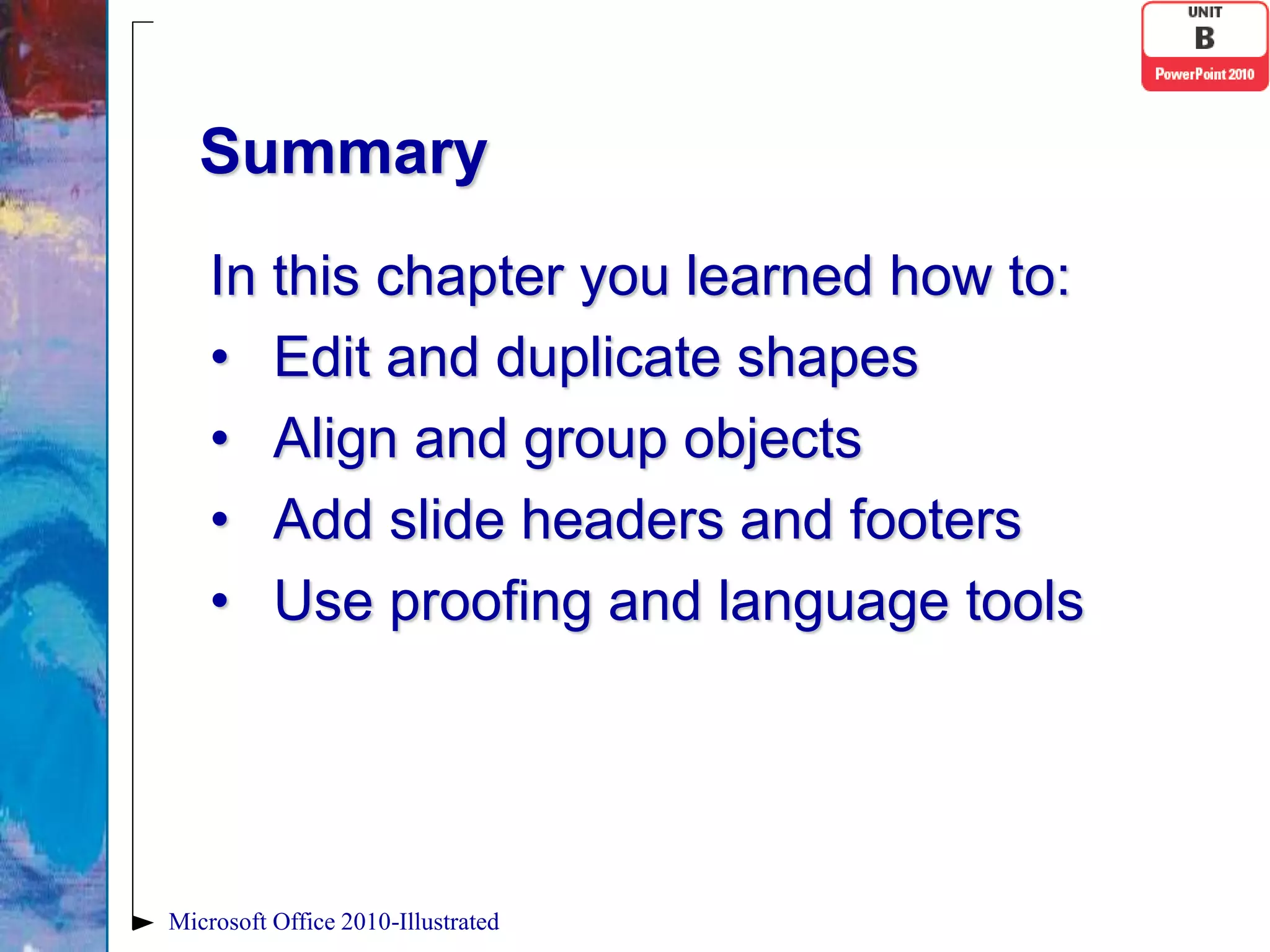 Summary
    In this chapter you learned how to:
    • Edit and duplicate shapes
    • Align and group objects
    • Add slide headers and footers
    • Use proofing and language tools




Microsoft Office 2010-Illustrated
 