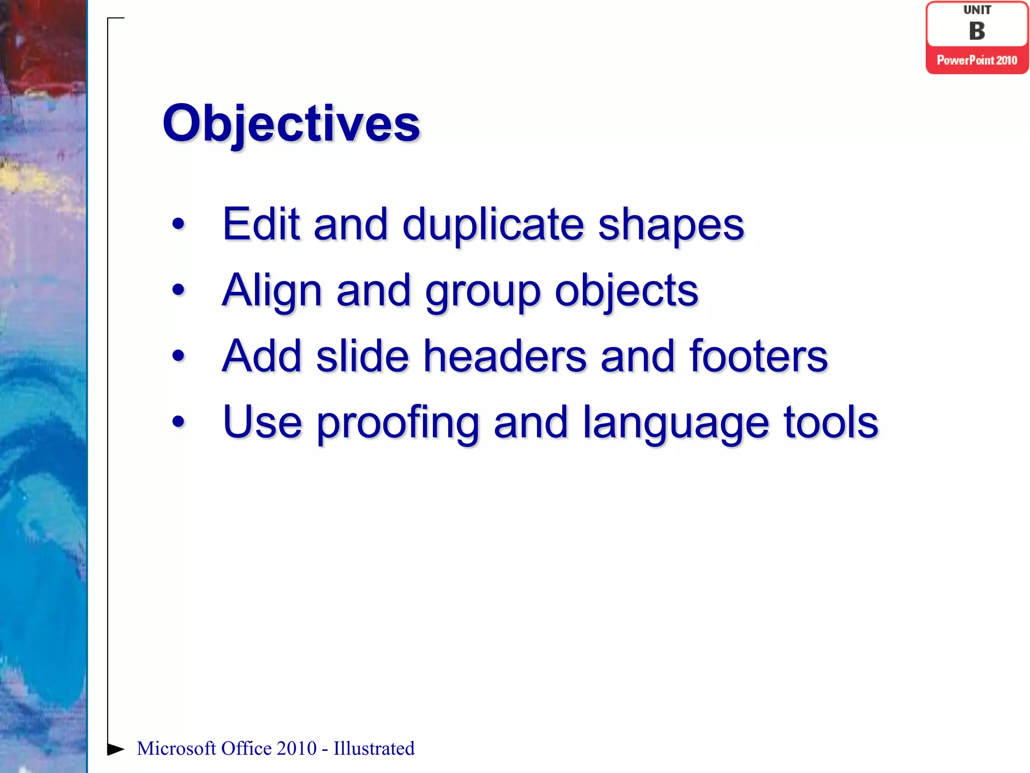Objectives
    •     Edit and duplicate shapes
    •     Align and group objects
    •     Add slide headers and footers
    •     Use proofing and language tools




Microsoft Office 2010 - Illustrated
 