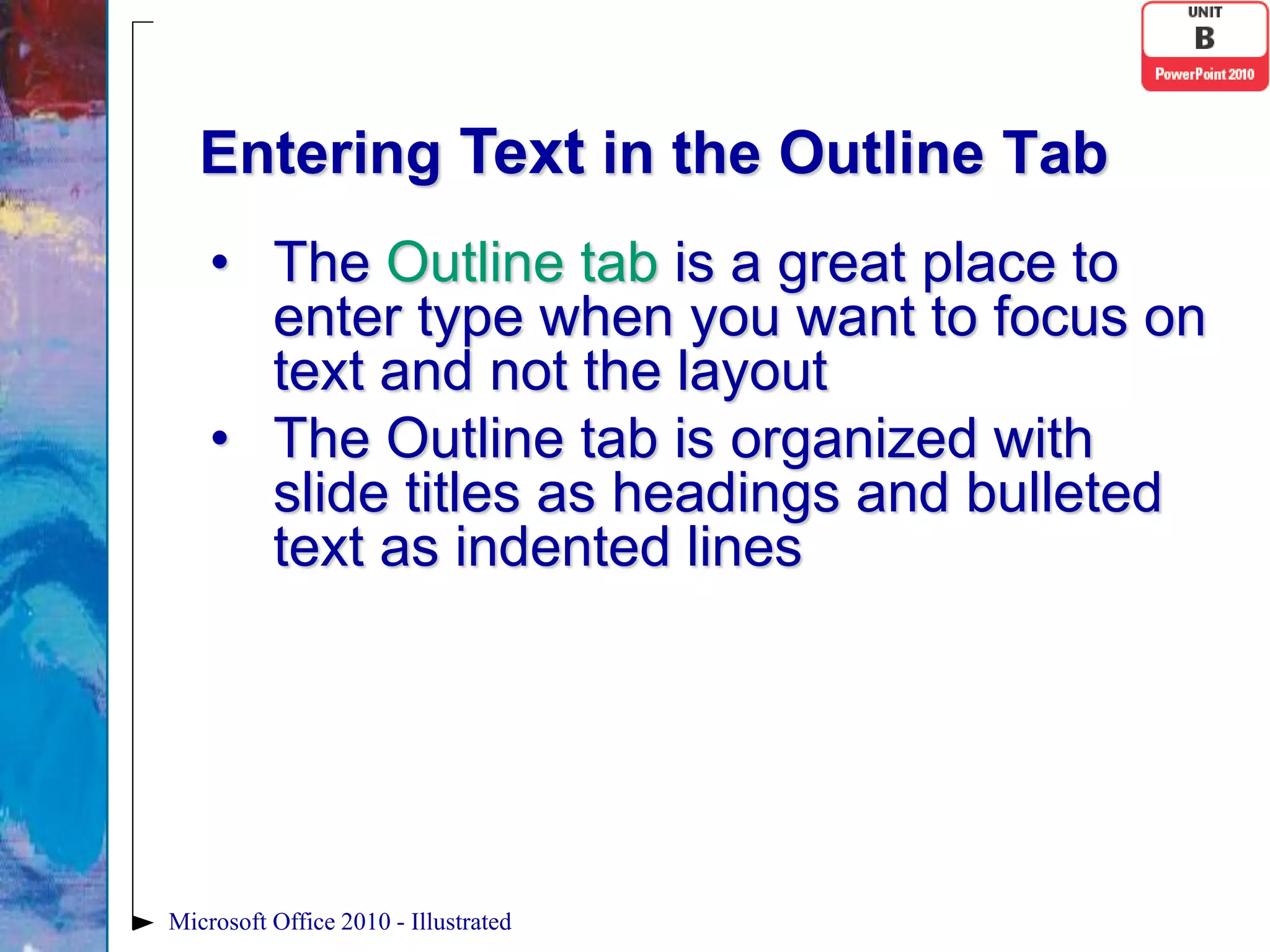 Entering Text in the Outline Tab
    • The Outline tab is a great place to
      enter type when you want to focus on
      text and not the layout
    • The Outline tab is organized with
      slide titles as headings and bulleted
      text as indented lines




Microsoft Office 2010 - Illustrated
 