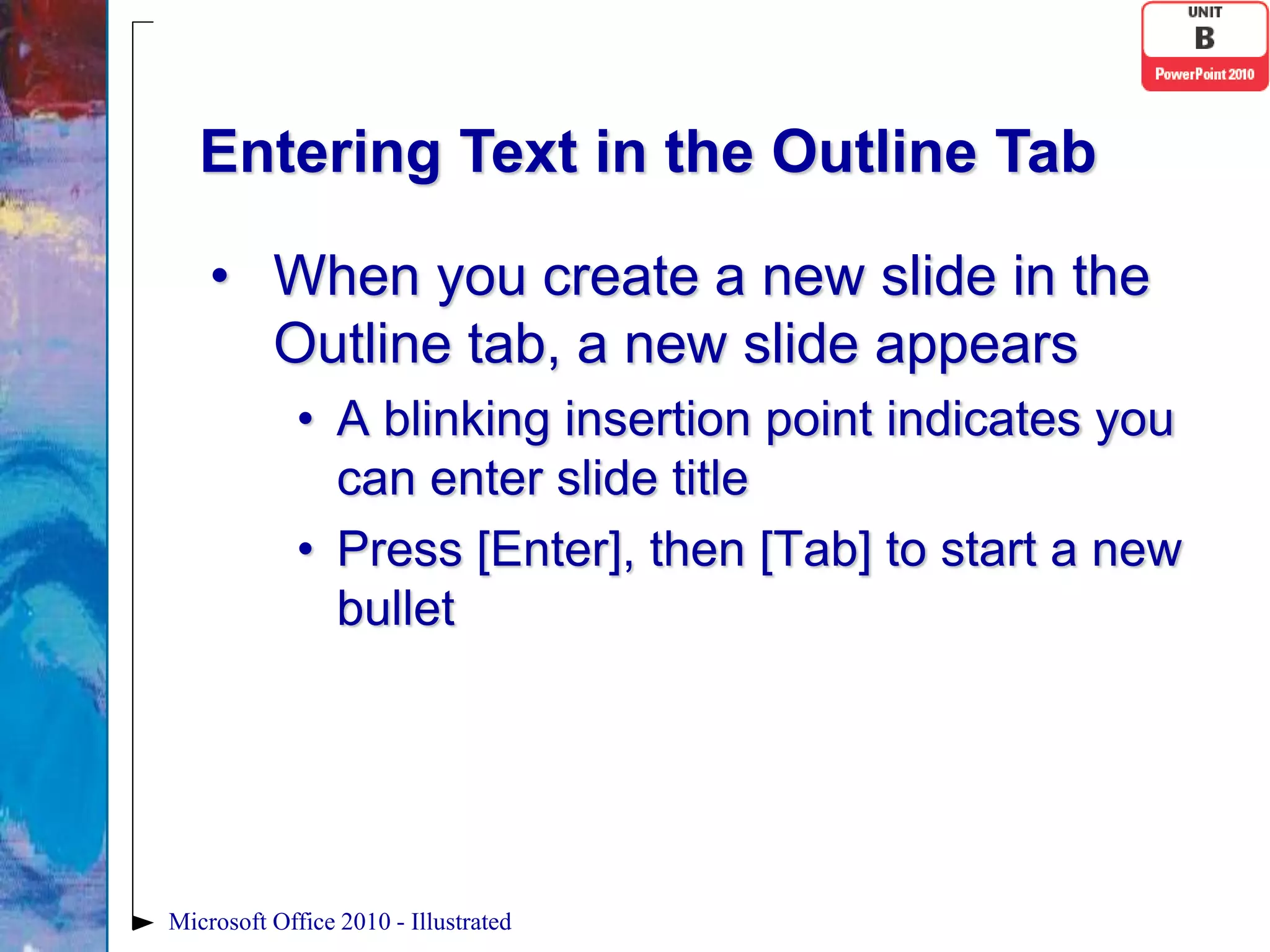 Entering Text in the Outline Tab

    • When you create a new slide in the
      Outline tab, a new slide appears
             • A blinking insertion point indicates you
               can enter slide title
             • Press [Enter], then [Tab] to start a new
               bullet




Microsoft Office 2010 - Illustrated
 