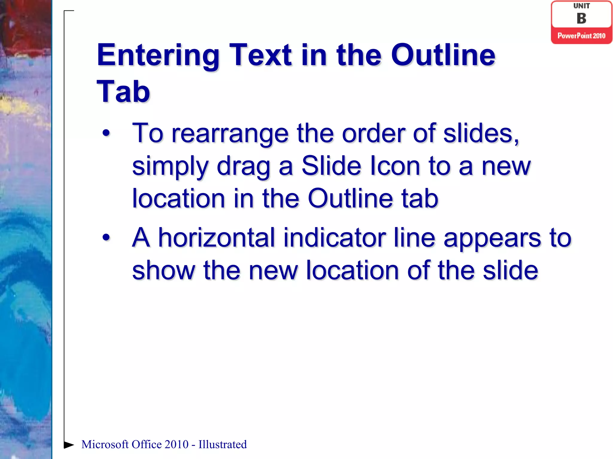 Entering Text in the Outline
   Tab
    • To rearrange the order of slides,
      simply drag a Slide Icon to a new
      location in the Outline tab
    • A horizontal indicator line appears to
      show the new location of the slide




Microsoft Office 2010 - Illustrated
 