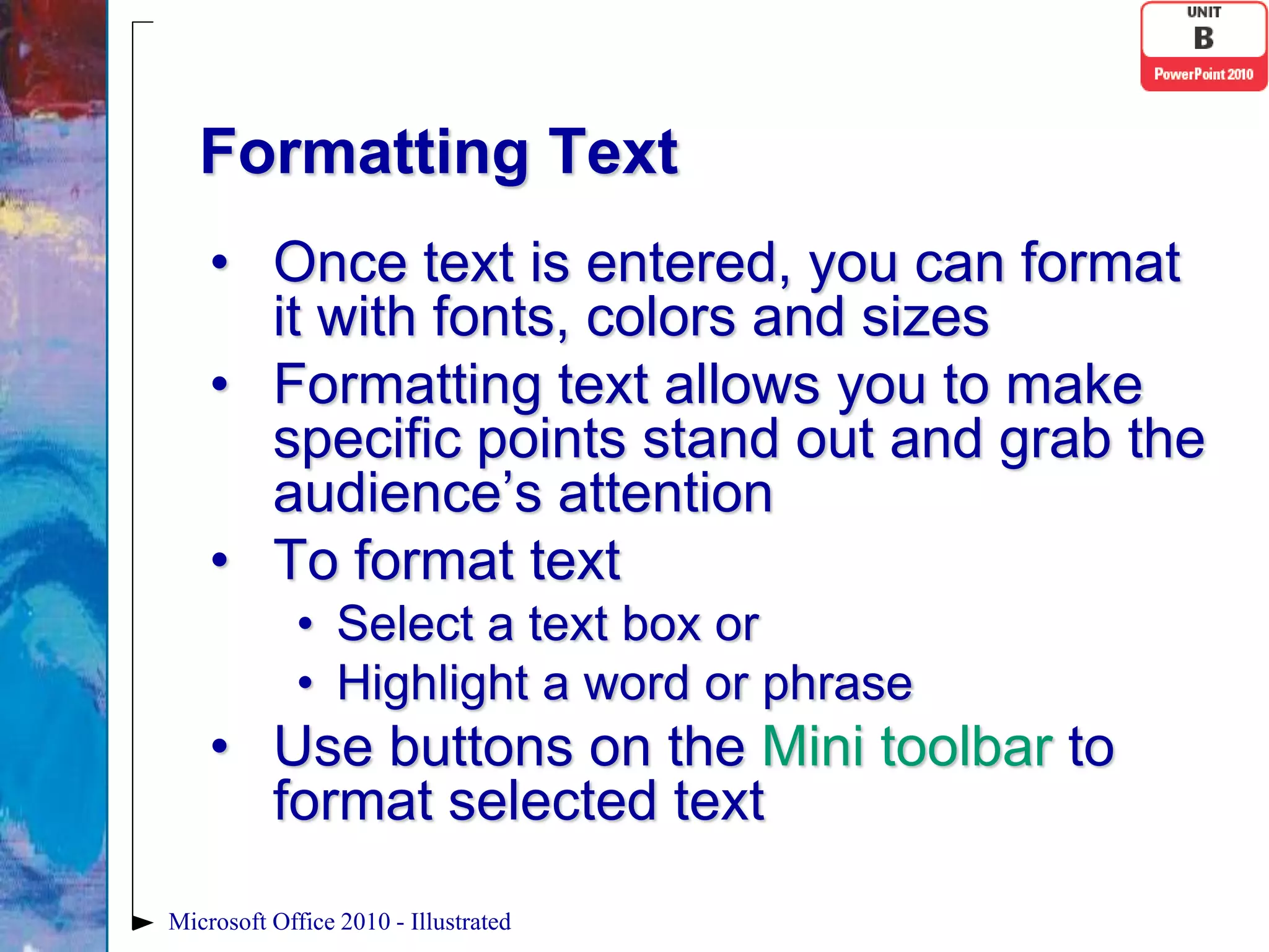 Formatting Text
    • Once text is entered, you can format
      it with fonts, colors and sizes
    • Formatting text allows you to make
      specific points stand out and grab the
      audience’s attention
    • To format text
             • Select a text box or
             • Highlight a word or phrase
    • Use buttons on the Mini toolbar to
      format selected text
Microsoft Office 2010 - Illustrated
 