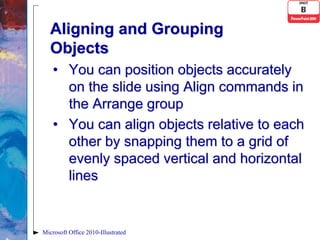 Aligning and Grouping
   Objects
    • You can position objects accurately
      on the slide using Align commands in
      the Arrange group
    • You can align objects relative to each
      other by snapping them to a grid of
      evenly spaced vertical and horizontal
      lines


Microsoft Office 2010-Illustrated
 