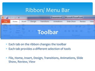 Ribbon/ Menu Bar


                      Toolbar
Each tab on the ribbon changes the toolbar
Each tab provides a different selection of tools

File, Home, Insert, Design, Transitions, Animations, Slide
Show, Review, View
 