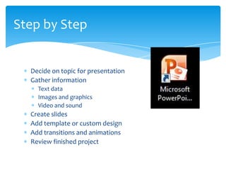 Step by Step


  Decide on topic for presentation
  Gather information
    Text data
    Images and graphics
    Video and sound
  Create slides
  Add template or custom design
  Add transitions and animations
  Review finished project
 