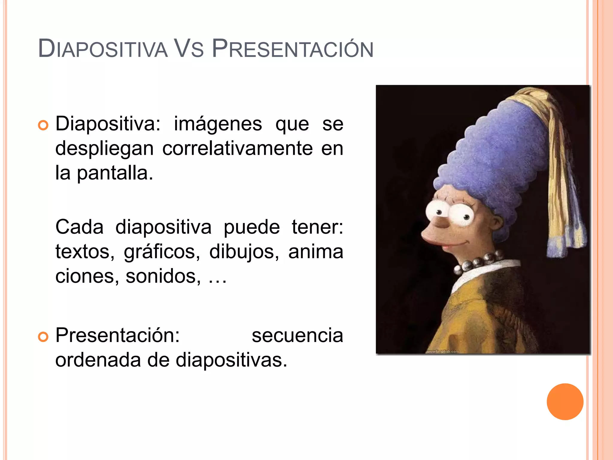 DIAPOSITIVA VS PRESENTACIÓN

   Diapositiva: imágenes que se
    despliegan correlativamente en
    la pantalla.

    Cada diapositiva puede tener:
    textos, gráficos, dibujos, anima
    ciones, sonidos, …

   Presentación:        secuencia
    ordenada de diapositivas.
 