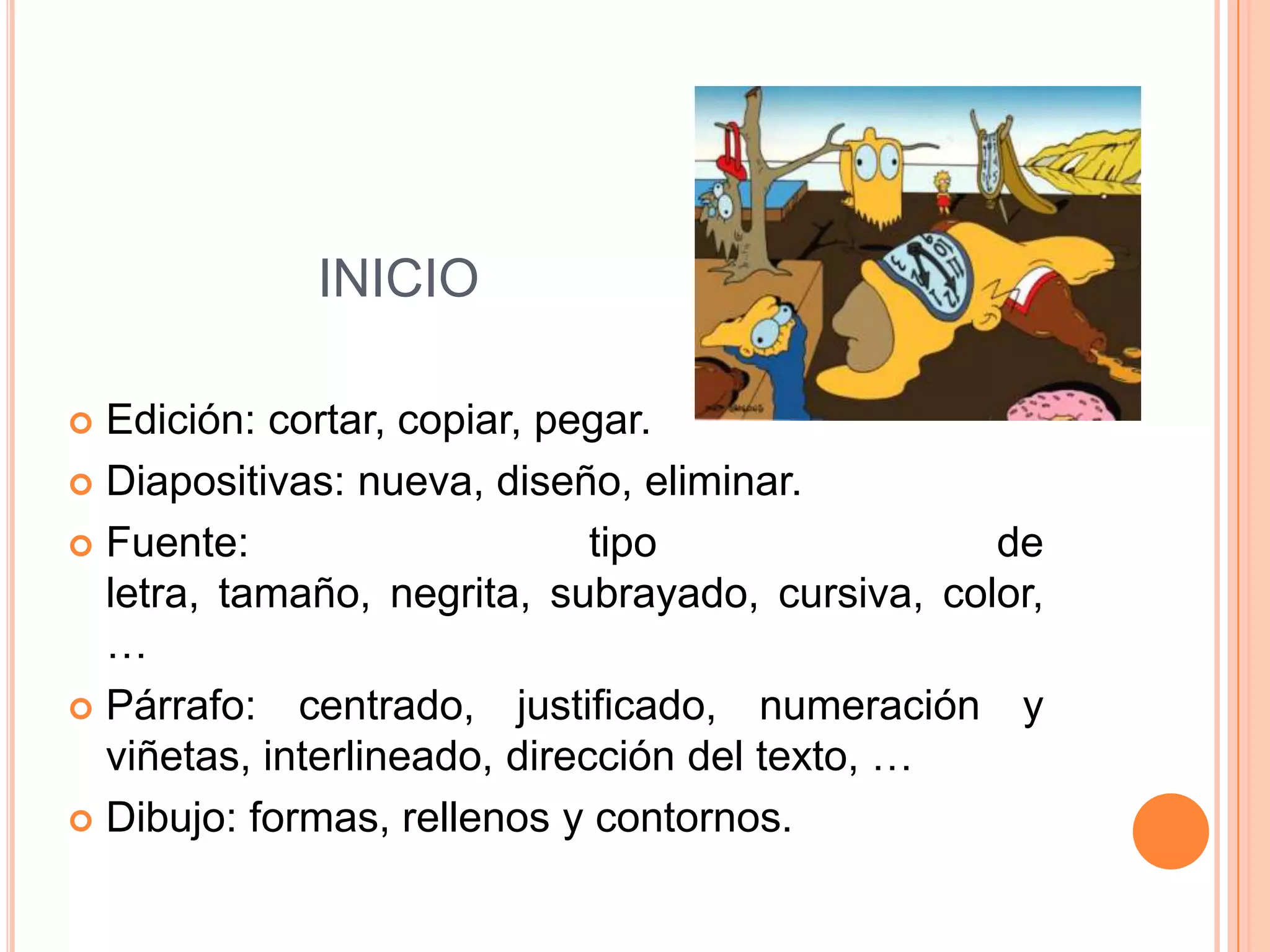 INICIO

 Edición: cortar, copiar, pegar.
 Diapositivas: nueva, diseño, eliminar.

 Fuente:                     tipo               de
  letra, tamaño, negrita, subrayado, cursiva, color,
  …
 Párrafo: centrado, justificado, numeración y
  viñetas, interlineado, dirección del texto, …
 Dibujo: formas, rellenos y contornos.
 