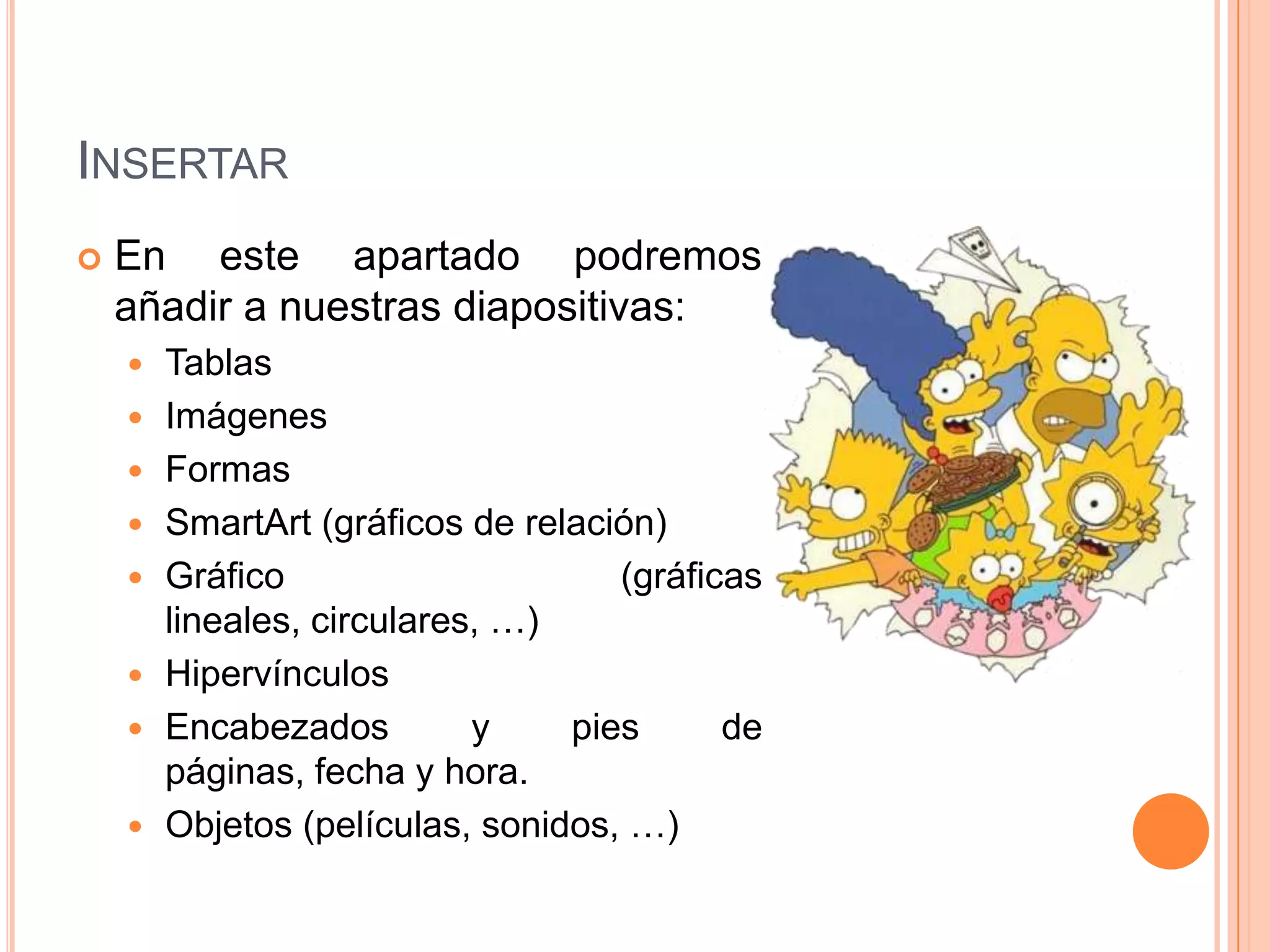 INSERTAR
   En este apartado podremos
    añadir a nuestras diapositivas:
       Tablas
       Imágenes
       Formas
       SmartArt (gráficos de relación)
       Gráfico                     (gráficas
        lineales, circulares, …)
       Hipervínculos
       Encabezados         y    pies      de
        páginas, fecha y hora.
       Objetos (películas, sonidos, …)
 