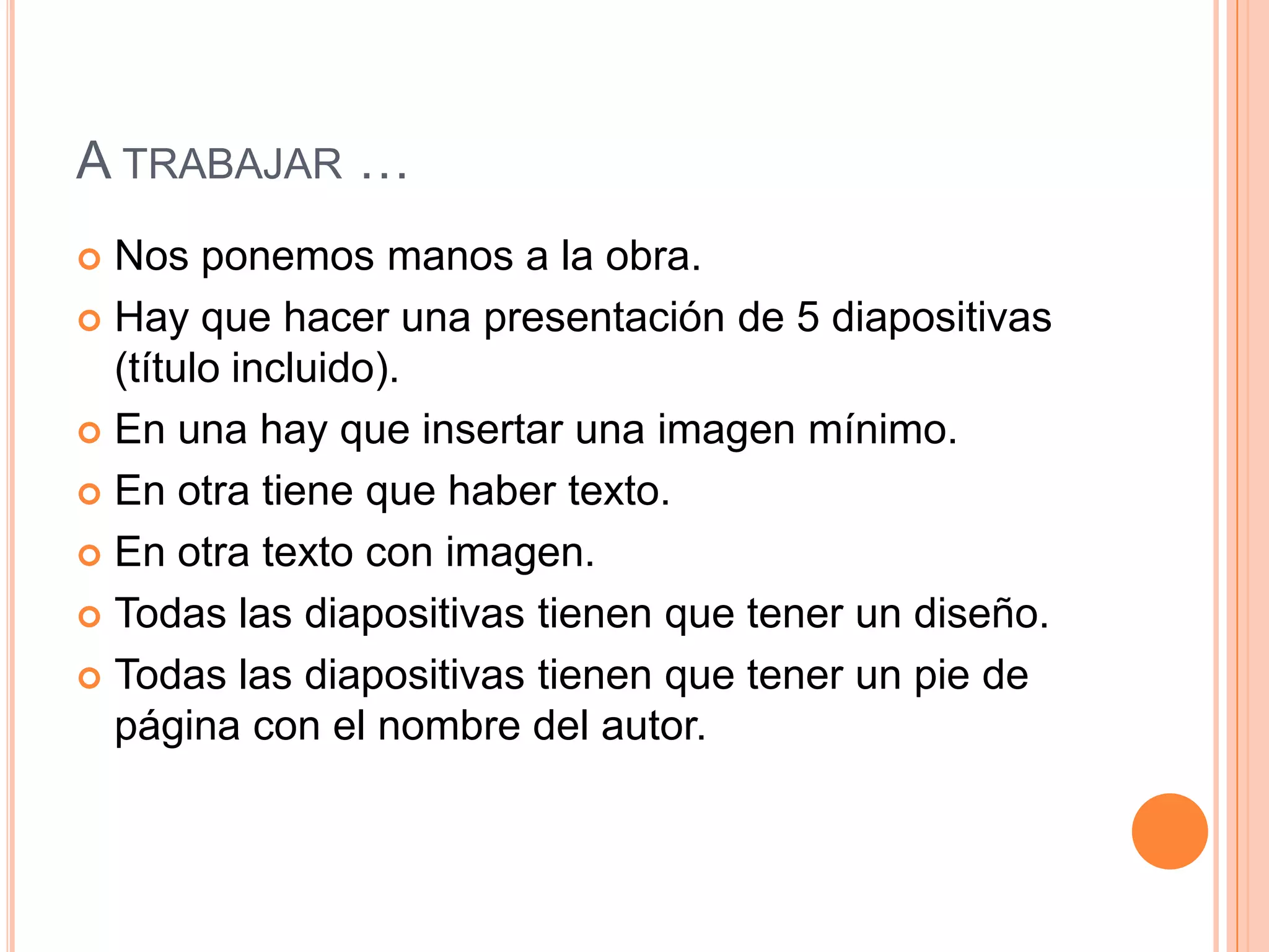 A TRABAJAR …
 Nos ponemos manos a la obra.
 Hay que hacer una presentación de 5 diapositivas
  (título incluido).
 En una hay que insertar una imagen mínimo.

 En otra tiene que haber texto.

 En otra texto con imagen.

 Todas las diapositivas tienen que tener un diseño.

 Todas las diapositivas tienen que tener un pie de
  página con el nombre del autor.
 